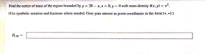 Find the center of mass of the region bounded by y- 28 - x, x = 0, y – 0 with mass density 8(x, y) -= x*.
(Use symbolic notation and fractions where needed. Give your answer as point coredinates in the form (+, ).)
PeM -
