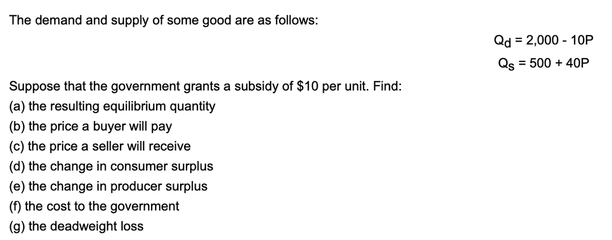 The demand and supply of some good are as follows:
Qd = 2,000 - 1OP
%3D
Qs = 500 + 40P
Suppose that the government grants a subsidy of $10 per unit. Find:
(a) the resulting equilibrium quantity
(b) the price a buyer will pay
(c) the price a seller will receive
(d) the change in consumer surplus
(e) the change in producer surplus
(f) the cost to the government
(g) the deadweight loss
