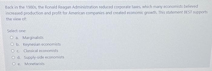 Back in the 1980s, the Ronald Reagan Administration reduced corporate taxes, which many economists believed
increased production and profit for American companies and created economic growth. This statement BEST supports
the view of:
Select one:
O a. Marginalists
O b. Keynesian economists
O c. Classical economists
O d. Supply-side economists
O e.
Monetarists
