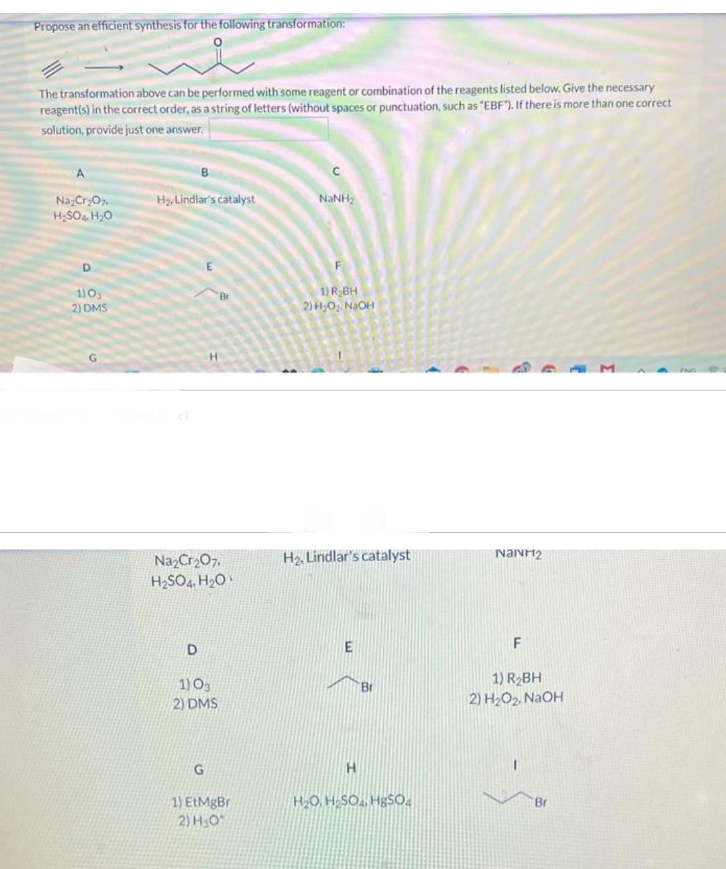 Propose an efficient synthesis for the following transformation:
The transformation above can be performed with some reagent or combination of the reagents listed below. Give the necessary
reagent(s) in the correct order, as a string of letters (without spaces or punctuation, such as "EBF"). If there is more than one correct
solution, provide just one answer.
A
Na₂Cr₂O7
H₂SO4 H₂O
D
1) 03
2) DMS
B
H₂. Lindlar's catalyst
D
H
Na₂Cr₂O7.
H₂SO4, H₂O
1) 03
2) DMS
G
Br
1) EtMgBr
2) H₂O
C
NINH,
F
1) R₂BH
2) H₂O₂. NaOH
H₂, Lindlar's catalyst
E
H
Br
H₂O, H₂SO4, HgSO4
Namr2
F
1) R₂BH
2) H₂O₂, NaOH
I
Br
M