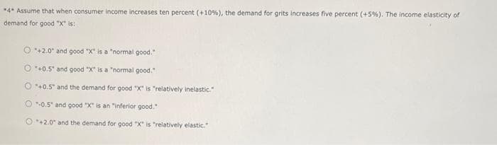 *4* Assume that when consumer income increases ten percent (+10%), the demand for grits increases five percent (+5%). The income elasticity of
demand for good "X" is:
O+2.0 and good "X" is a "normal good."
+0.5" and good "X" is a "normal good."
O"+0.5" and the demand for good "X" is "relatively inelastic."
O-0.5 and good "X" is an "inferior good."
O+2.0 and the demand for good "X" is "relatively elastic."