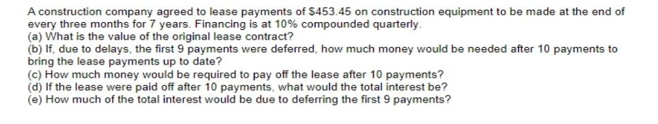 A construction company agreed to lease payments of $453.45 on construction equipment to be made at the end of
every three months for 7 years. Financing is at 10% compounded quarterly.
(a) What is the value of the original lease contract?
(b) If, due to delays, the first 9 payments were deferred, how much money would be needed after 10 payments to
bring the lease payments up to date?
(c) How much money would be required to pay off the lease after 10 payments?
(d) If the lease were paid off after 10 payments, what would the total interest be?
(e) How much of the total interest would be due to deferring the first 9 payments?