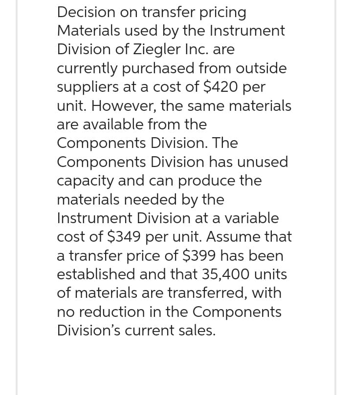 Decision on transfer pricing
Materials used by the Instrument
Division of Ziegler Inc. are
currently purchased from outside
suppliers at a cost of $420 per
unit. However, the same materials
are available from the
Components Division. The
Components Division has unused
capacity and can produce the
materials needed by the
Instrument Division at a variable
cost of $349 per unit. Assume that
a transfer price of $399 has been
established and that 35,400 units
of materials are transferred, with
no reduction in the Components
Division's current sales.