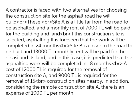A contractor is faced with two alternatives for choosing
the construction site for the asphalt road he will
build<br>These <br>Site A is a little far from the road to
be asphalted, and a monthly rent of 7000 TL will be paid
for the building and land<br>If this construction site is
selected, asphalting It is foreseen that the work will be
completed in 24 months<br>Site B is closer to the road to
be built and 13000 TL monthly rent will be paid for the
hinasi and its land, and in this case, it is predicted that the
asphalting work will be completed in 18 months.<br> A
cost of 12000 TL is required for the removal of
construction site A, and 9000 TL is required for the
removal of 15<br> construction sites nearby. In addition,
considering the remote construction site A, there is an
expense of 1000 TL per month.