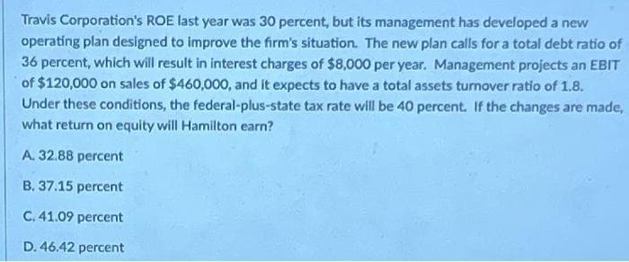 Travis Corporation's ROE last year was 30 percent, but its management has developed a new
operating plan designed to improve the firm's situation. The new plan calls for a total debt ratio of
36 percent, which will result in interest charges of $8,000 per year. Management projects an EBIT
of $120,000 on sales of $460,000, and it expects to have a total assets turnover ratio of 1.8.
Under these conditions, the federal-plus-state tax rate will be 40 percent. If the changes are made,
what return on equity will Hamilton earn?
A. 32.88 percent
B. 37.15 percent
C. 41.09 percent
D. 46.42 percent