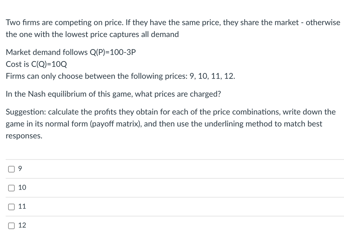 Two firms are competing on price. If they have the same price, they share the market - otherwise
the one with the lowest price captures all demand
Market demand follows Q(P)=100-3P
Cost is C(Q)=10Q
Firms can only choose between the following prices: 9, 10, 11, 12.
In the Nash equilibrium of this game, what prices are charged?
Suggestion: calculate the profits they obtain for each of the price combinations, write down the
game in its normal form (payoff matrix), and then use the underlining method to match best
responses.
U
10
11
12