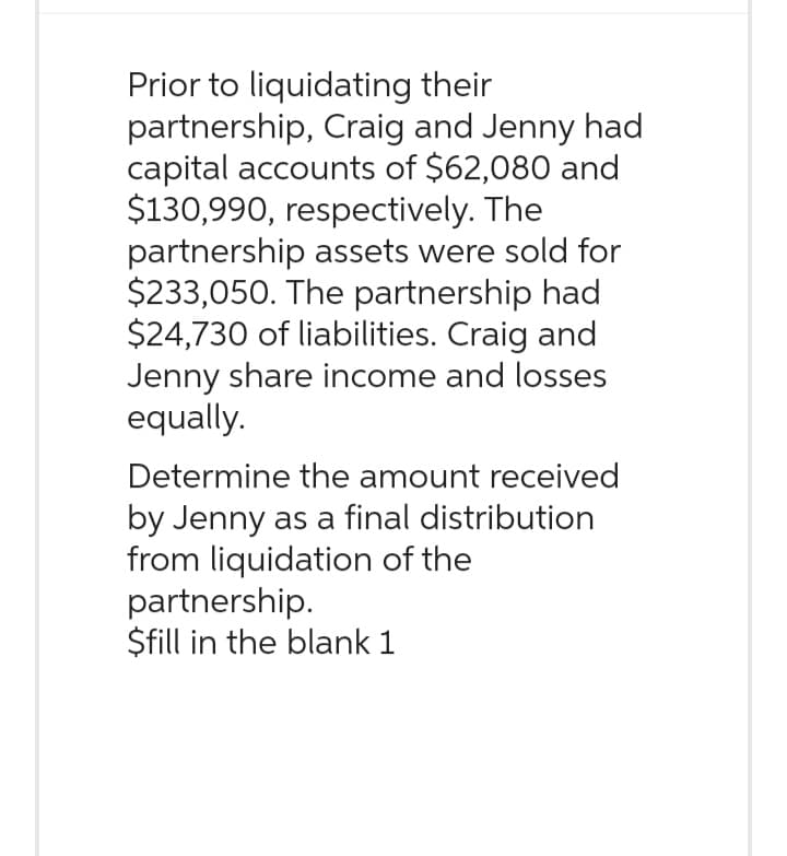 Prior to liquidating their
partnership, Craig and Jenny had
capital accounts of $62,080 and
$130,990, respectively. The
partnership assets were sold for
$233,050. The partnership had
$24,730 of liabilities. Craig and
Jenny share income and losses
equally.
Determine the amount received
by Jenny as a final distribution
from liquidation of the
partnership.
$fill in the blank 1