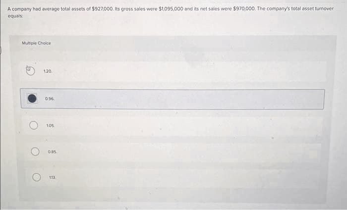 A company had average total assets of $927,000. Its gross sales were $1,095,000 and its net sales were $970,000. The company's total asset turnover
equals:
Multiple Choice
fo
O
1.20
0.96
105
0.85.