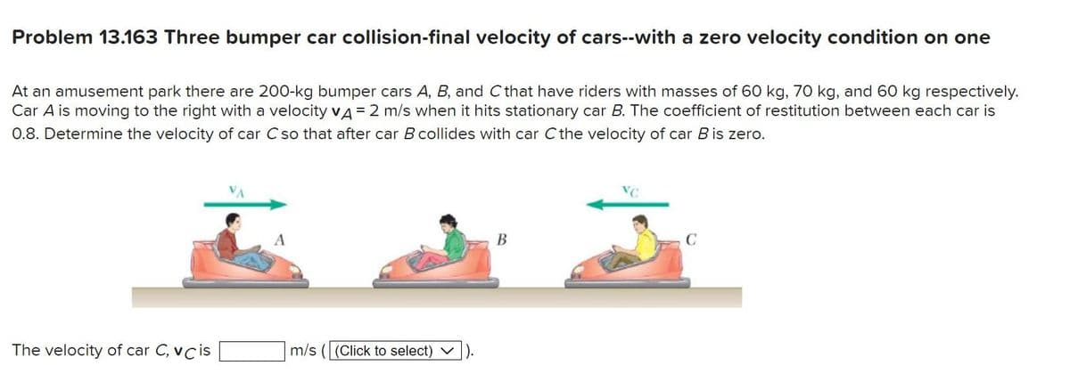 Problem 13.163 Three bumper car collision-final velocity of cars--with a zero velocity condition on one
At an amusement park there are 200-kg bumper cars A, B, and C that have riders with masses of 60 kg, 70 kg, and 60 kg respectively.
Car A is moving to the right with a velocity VA = 2 m/s when it hits stationary car B. The coefficient of restitution between each car is
0.8. Determine the velocity of car C so that after car B collides with car C the velocity of car B is zero.
The velocity of car C, vc is
A
m/s ((Click to select)
B
C