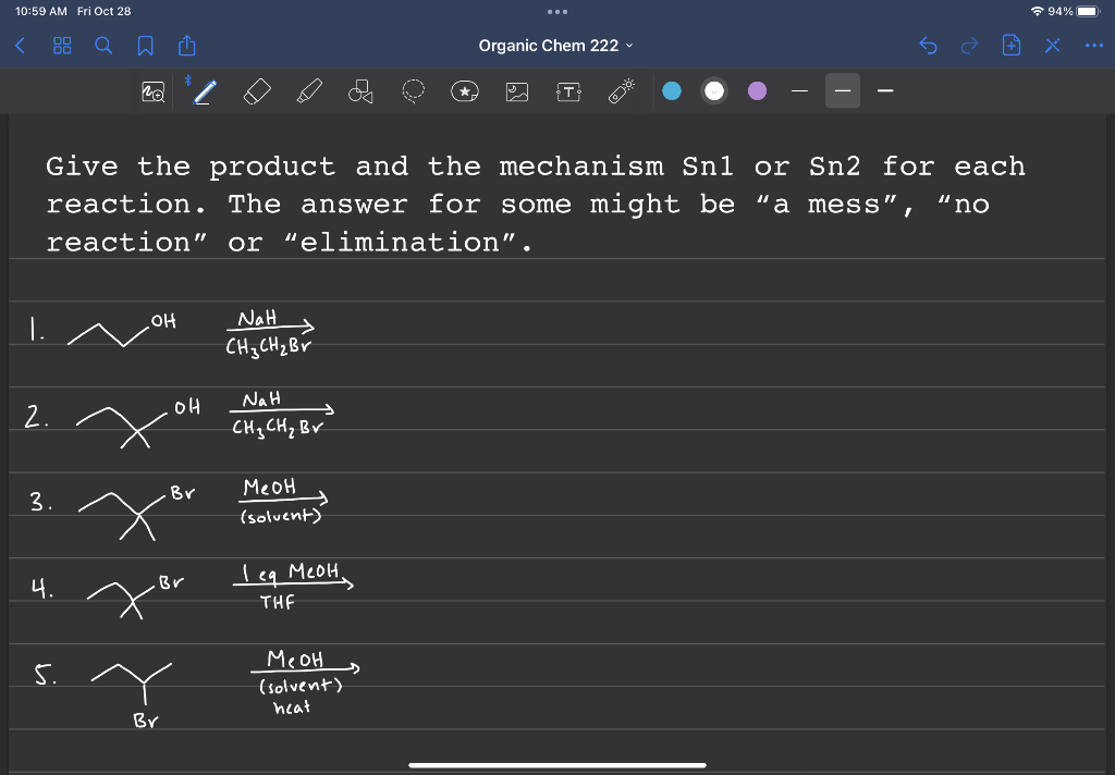 10:59 AM Fri Oct 28
2.
3.
4.
NA
5.
Give the product and the mechanism Snl or Sn2 for each
reaction. The answer for some might be "a mess", "no
reaction" or "elimination".
OH
[
Br
OH
Br
.Br
10
NaH
CH 3 CH ₂ Br
→
NaH
CH ₂ CH ₂ Bv
меон
(solvent)
leg меон,
THF
меон
(solvent)
heat
...
s
Organic Chem 222
T
94%
...