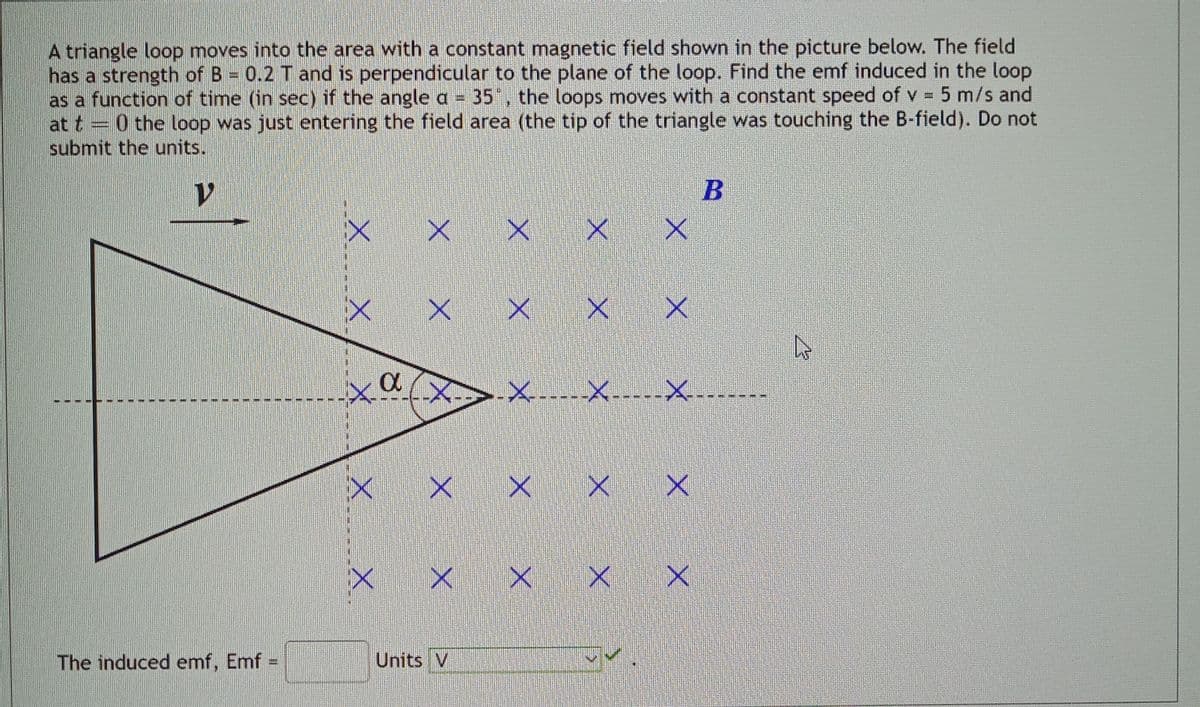 A triangle loop moves into the area with a constant magnetic field shown in the picture below. The field
has a strength of B = 0.2 T and is perpendicular to the plane of the loop. Find the emf induced in the loop
as a function of time (in sec) if the angle a = 35°, the loops moves with a constant speed of v = 5 m/s and
0 the loop was just entering the field area (the tip of the triangle was touching the B-field). Do not
submit the units.
V
E
The induced emf, Emf
ini
XX.
XX.
X
X
X
x x x xx
X
X X X
Units V
X
--×-----×-----×---
x x x
xx
M
B
X