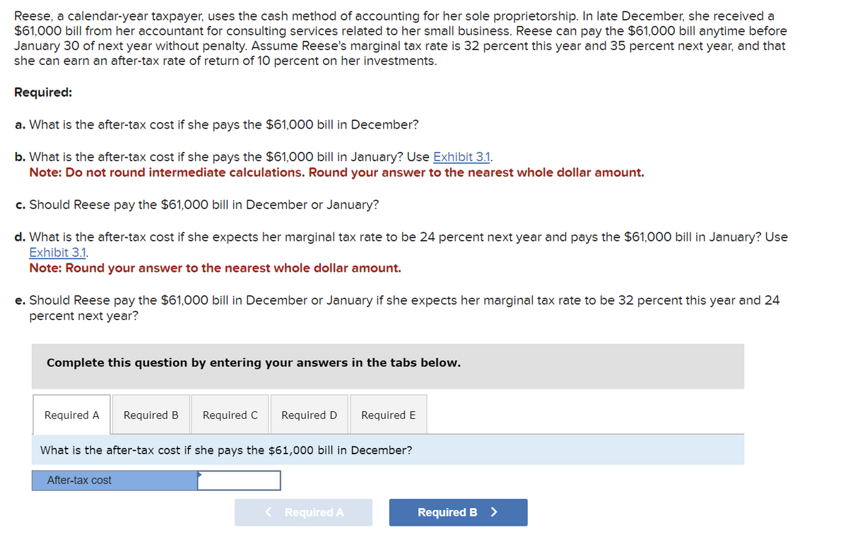 Reese, a calendar-year taxpayer, uses the cash method of accounting for her sole proprietorship. In late December, she received a
$61,000 bill from her accountant for consulting services related to her small business. Reese can pay the $61,000 bill anytime before
January 30 of next year without penalty. Assume Reese's marginal tax rate is 32 percent this year and 35 percent next year, and that
she can earn an after-tax rate of return of 10 percent on her investments.
Required:
a. What is the after-tax cost if she pays the $61,000 bill in December?
b. What is the after-tax cost if she pays the $61,000 bill in January? Use Exhibit 3.1.
Note: Do not round intermediate calculations. Round your answer to the nearest whole dollar amount.
c. Should Reese pay the $61,000 bill in December or January?
d. What is the after-tax cost if she expects her marginal tax rate to be 24 percent next year and pays the $61,000 bill in January? Use
Exhibit 3.1.
Note: Round your answer to the nearest whole dollar amount.
e. Should Reese pay the $61,000 bill in December or January if she expects her marginal tax rate to be 32 percent this year and 24
percent next year?
Complete this question by entering your answers in the tabs below.
Required A
Required B
After-tax cost
Required C
Required D Required E
What is the after-tax cost if she pays the $61,000 bill in December?
< Required A
Required B >