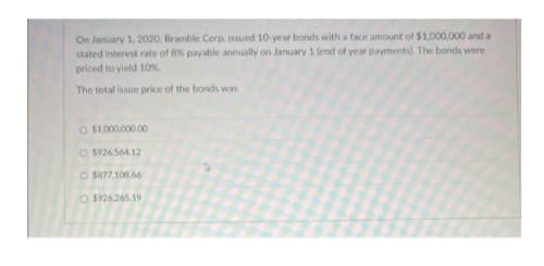 On January 1, 2020, Bramble Corp. issued 10-year bonds with a face amount of $1,000,000 and a
stated interest rate of 8% payable annually on January 1 (end of year payments). The bonds were
priced to yield 10%.
The total issue price of the bonds was
O $1.000.000.00
O $926.564.12
O $877,108.66
O $926.265.19