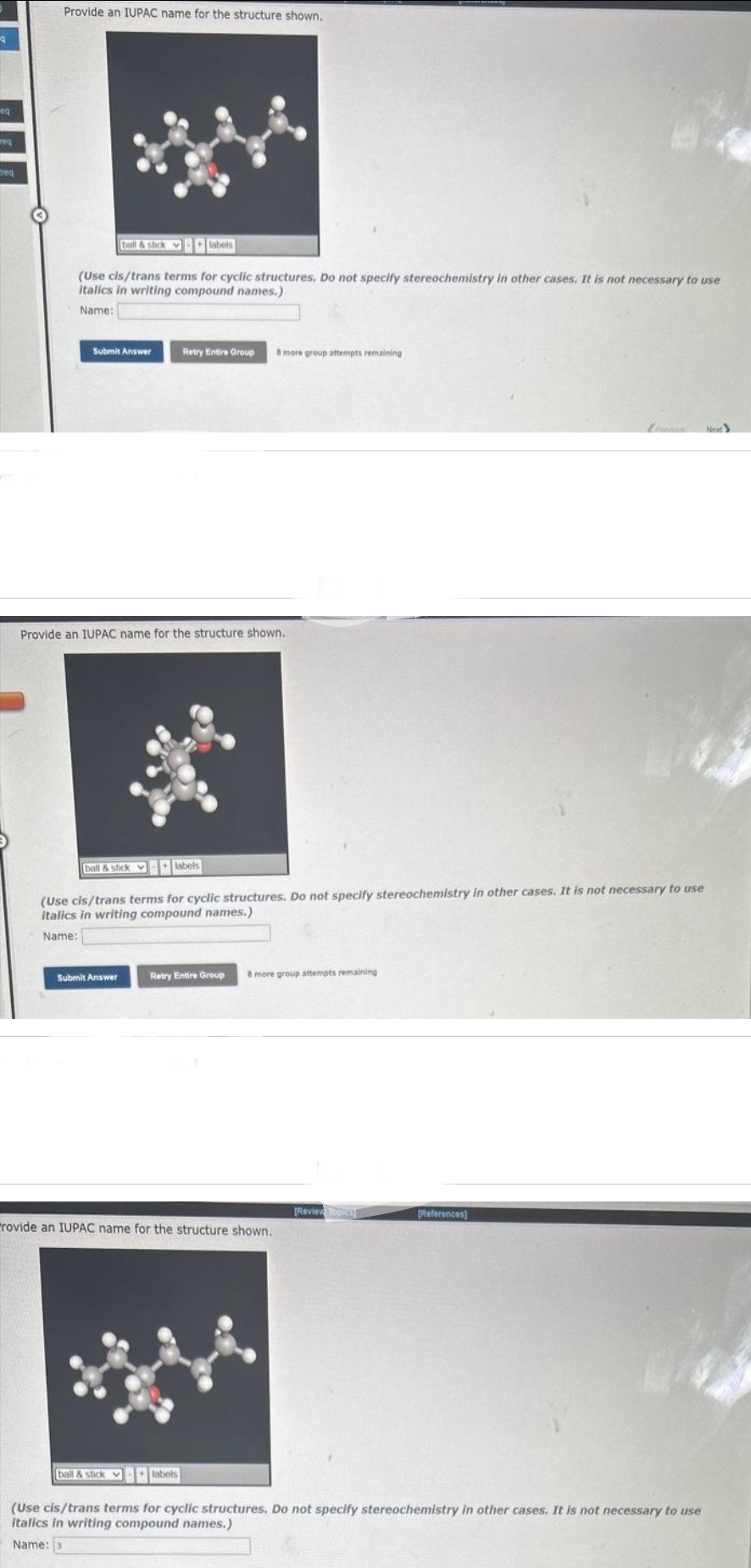 9
eq
weq
req
Provide an IUPAC name for the structure shown.
ball & stick labels
(Use cls/trans terms for cyclic structures. Do not specify stereochemistry in other cases. It is not necessary to use
italics in writing compound names.)
Name:
Submit Answer
Retry Entire Group 8 more group attempts remaining
Provide an IUPAC name for the structure shown.
Submit Answer
ball & stick labels
(Use cis/trans terms for cyclic structures. Do not specify stereochemistry in other cases. It is not necessary to use
italics in writing compound names.)
Name:
Retry Entire Group 8 more group attempts remaining
rovide an IUPAC name for the structure shown.
[Review Topics
[References]
ball & stick labels
(Use cis/trans terms for cyclic structures. Do not specify stereochemistry in other cases. It is not necessary to use
italics in writing compound names.)
Name: 3