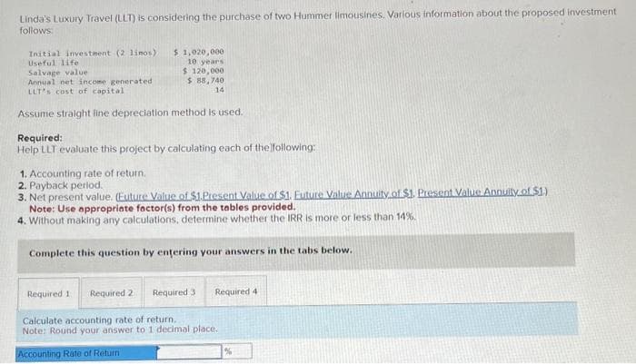 Linda's Luxury Travel (LLT) is considering the purchase of two Hummer limousines. Various information about the proposed investment
follows:
Initial investment (2 limos)
Useful life
Salvage value
Annual net income generated
LLT's cost of capital
$1,020,000
10 years
$ 120,000
$88,740
14
Assume straight line depreciation method is used.
Required:
Help LLT evaluate this project by calculating each of the following:
1. Accounting rate of return.
2. Payback period.
3. Net present value. (Euture Value of $1.Present Value of $1. Euture Value Annuity of $1. Present Value Annuity of $1.)
Note: Use appropriate factor(s) from the tables provided.
4. Without making any calculations, determine whether the IRR is more or less than 14%.
Complete this question by entering your answers in the tabs below.
Required 11 Required 2 Required 3 Required 4
Calculate accounting rate of return.
Note: Round your answer to 1 decimal place.
Accounting Rate of Return