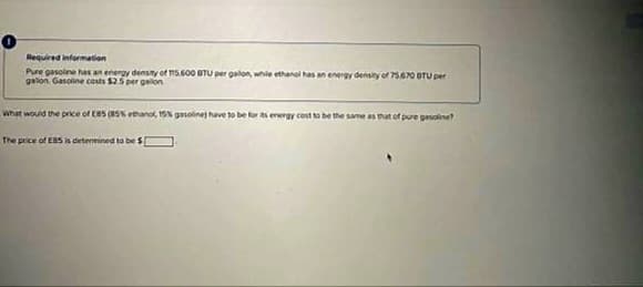 Required information
Pure gasoline has an energy density of 115.600 BTU per galon, while
galon Gasoline costs $2.5 per gallon
What would the price of EB5 (85% ethanol, 15% gasoline) have to be for
The price of ESS is determined to be $[
energy density of 75.670 BTU per
be the same as that of pure gasoline?