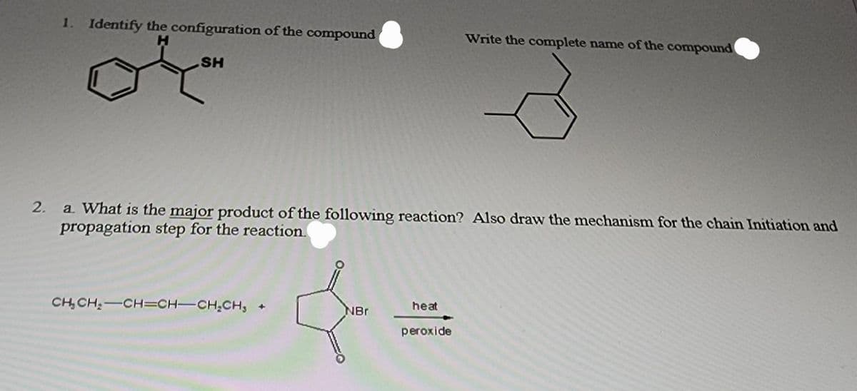 1. Identify the configuration of the compound
H
SH
2.
a. What is the major product of the following reaction? Also draw the mechanism for the chain Initiation and
propagation step for the reaction.
CH₂CH₂-CH=CH-CH₂CH₂ +
NBr
Write the complete name of the compound
heat
peroxide