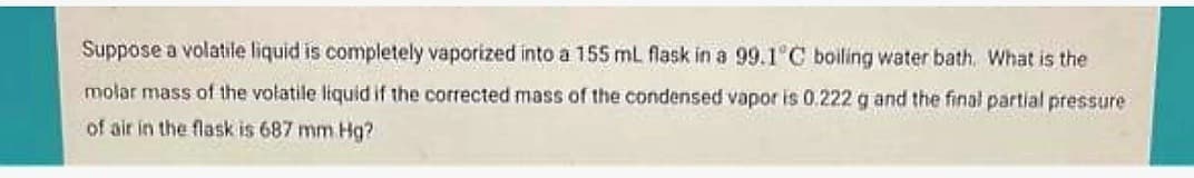 Suppose a volatile liquid is completely vaporized into a 155 mL flask in a 99.1°C boiling water bath. What is the
molar mass of the volatile liquid if the corrected mass of the condensed vapor is 0.222 g and the final partial pressure
of air in the flask is 687 mm Hg?