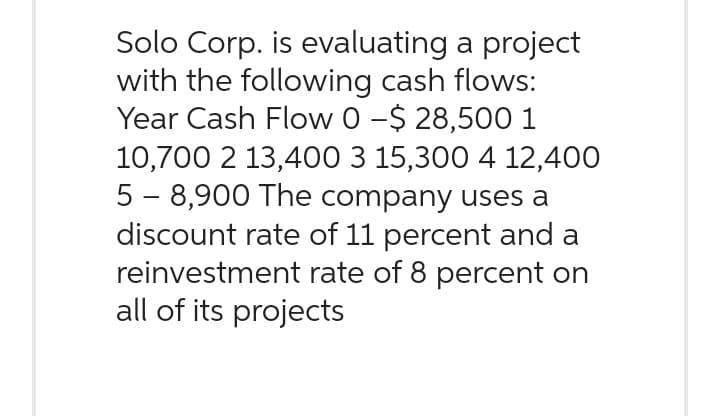 Solo Corp. is evaluating a project
with the following cash flows:
Year Cash Flow 0 -$ 28,500 1
10,700 2 13,400 3 15,300 4 12,400
5 - 8,900 The company uses a
discount rate of 11 percent and a
reinvestment rate of 8 percent on
all of its projects