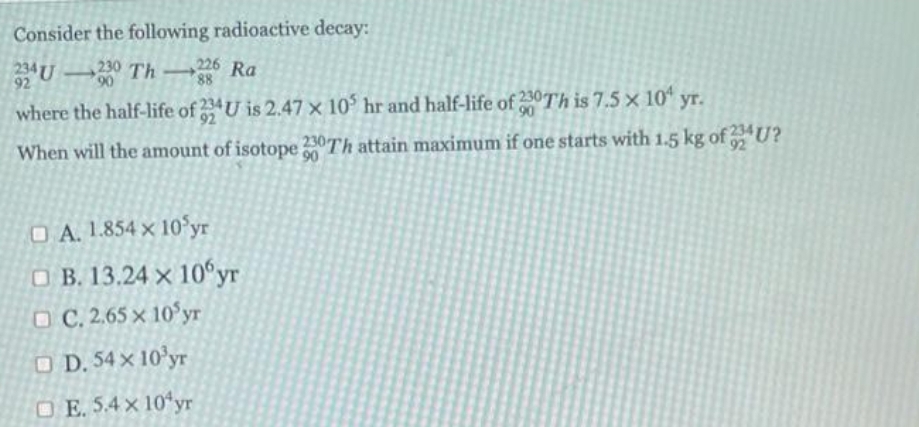 Consider the following radioactive decay:
24U-230 Th 226 Ra
92
90
where the half-life of 234U is 2.47 x 10³ hr and half-life of 200Th is 7.5 × 10 yr.
90
When will the amount of isotope 230Th attain maximum if one starts with 1.5 kg of U?
90
A. 1.854 x 10 yr
B. 13.24 x 10yr
OC. 2.65 x 10 yr
D. 54 x 10³yr
OE. 5.4 x 10 yr