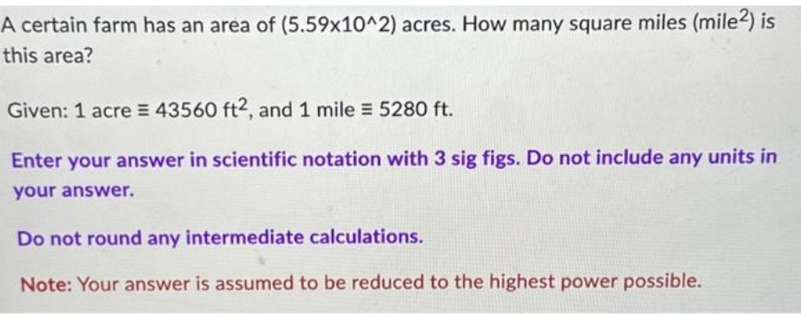 A certain farm has an area of (5.59x10^2) acres. How many square miles (mile2) is
this area?
Given: 1 acre = 43560 ft2, and 1 mile = 5280 ft.
Enter your answer in scientific notation with 3 sig figs. Do not include any units in
your answer.
Do not round any intermediate calculations.
Note: Your answer is assumed to be reduced to the highest power possible.