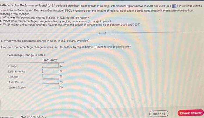 Mattel's Global Performance. Mattel (U.S.) achieved significant sales growth in its major international regions between 2001 and 2004 (see). In its filings with the
United States Security and Exchange Commission (SEC), it reported both the amount of regional sales and the percentage change in those sales resulting from
exchange rate changes.
a. What was the percentage change in sales, in U.S. dollars, by region?
b. What were the percentage change in sales, by region, net of currency change impacts?
c. What impact did currency changes have on the level and growth of consolidated sales between 2001 and 2004?
a. What was the percentage change in sales, in U.S. dollars, by region?
Calculate the percentage change in sales, in U.S. dollars, by region bblow: (Round to one decimal place.)
Percentage Change in Sales
Europe
Latin America
Canada
Asia Pacific
United States
vampia
Get more help
CIT
2001-2002
Clear all
Check answer