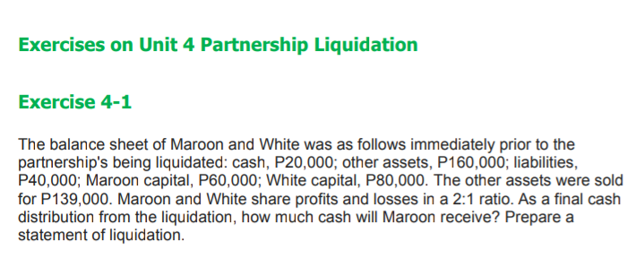 Exercises on Unit 4 Partnership Liquidation
Exercise 4-1
The balance sheet of Maroon and White was as follows immediately prior to the
partnership's being liquidated: cash, P20,000; other assets, P160,000; liabilities,
P40,000; Maroon capital, P60,000; White capital, P80,000. The other assets were sold
for P139,000. Maroon and White share profits and losses in a 2:1 ratio. As a final cash
distribution from the liquidation, how much cash will Maroon receive? Prepare a
statement of liquidation.