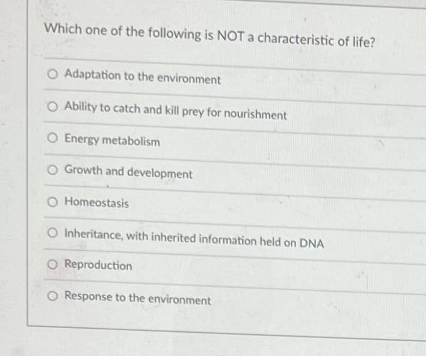 Which one of the following is NOT a characteristic of life?
Adaptation to the environment
O Ability to catch and kill prey for nourishment
O Energy metabolism
O Growth and development
O Homeostasis
O Inheritance, with inherited information held on DNA
O Reproduction
O Response to the environment
