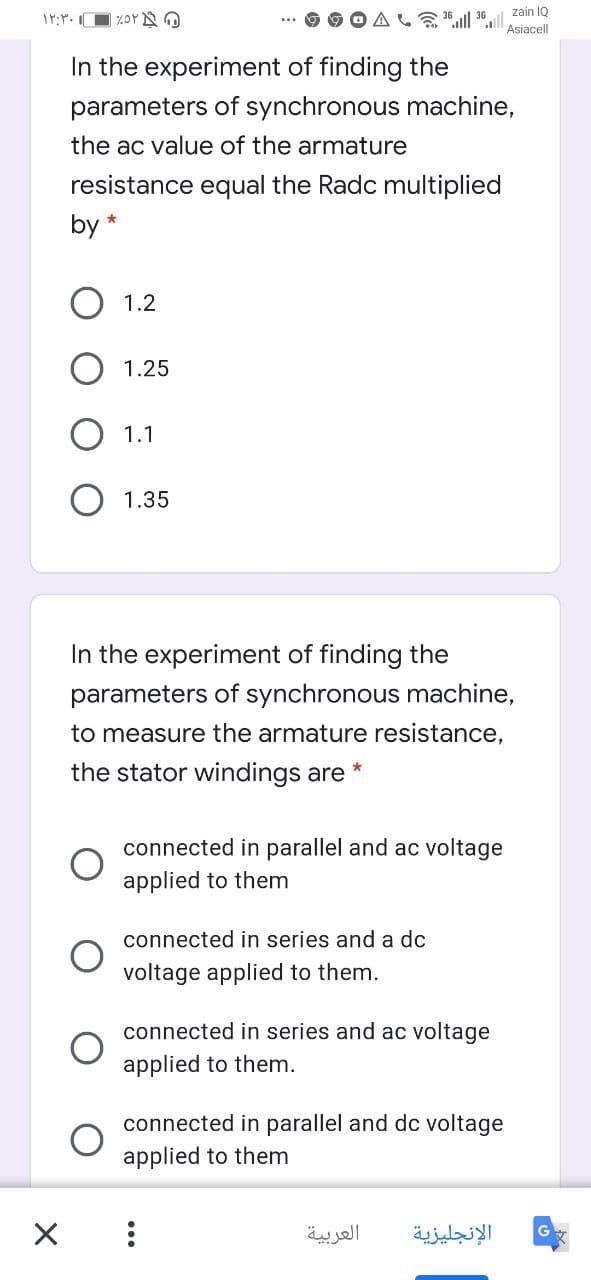 zain IQ
Asiacell
In the experiment of finding the
parameters of synchronous machine,
the ac value of the armature
resistance equal the Radc multiplied
by *
1.2
1.25
1.1
1.35
In the experiment of finding the
parameters of synchronous machine,
to measure the armature resistance,
the stator windings are
connected in parallel and ac voltage
applied to them
connected in series and a dc
voltage applied to them.
connected in series and ac voltage
applied to them.
connected in parallel and dc voltage
applied to them
العربية
الإنجليزية
