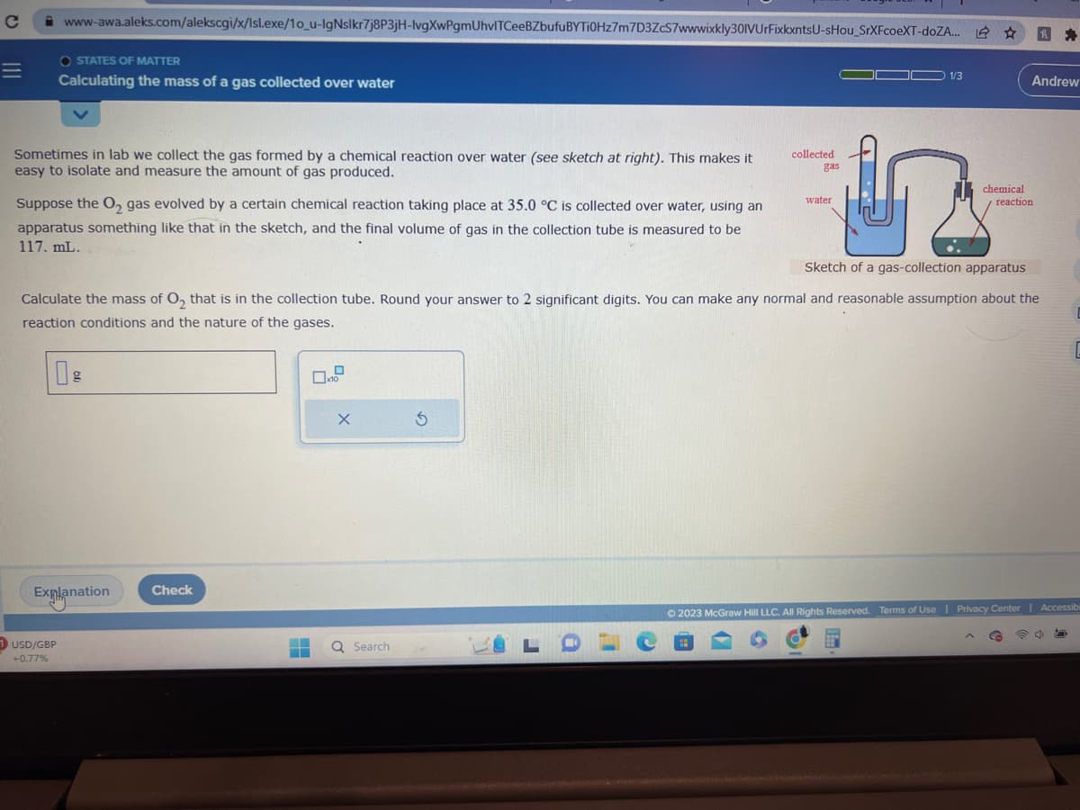 C
=
www-awa.aleks.com/alekscgi/x/Isl.exe/1o_u-IgNslkr7j8P3jH-lvgXwPgmUhvITCeeBZbufu BYTi0Hz7m7D3ZcS7wwwixkly301VUrFixkxntsU-sHou_SrXFcoeXT-doZA... 2
O STATES OF MATTER
Calculating the mass of a gas collected over water
Sometimes in lab we collect the gas formed by a chemical reaction over water (see sketch at right). This makes it
easy to isolate and measure the amount of gas produced.
Suppose the O₂ gas evolved by a certain chemical reaction taking place at 35.0 °C is collected over water, using an
apparatus something like that in the sketch, and the final volume of gas in the collection tube is measured to be
117. mL.
1 USD/GBP
+0.77%
g
Explanation
Check
X
Sketch of a gas-collection apparatus
Calculate the mass of O₂ that is in the collection tube. Round your answer to 2 significant digits. You can make any normal and reasonable assumption about the
reaction conditions and the nature of the gases.
▬▬ Q Search
collected.
gas
5
water
1/3
h
Andrew
chemical
reaction
C
© 2023 McGraw Hill LLC. All Rights Reserved. Terms of Use | Privacy Center | Accessibi
40