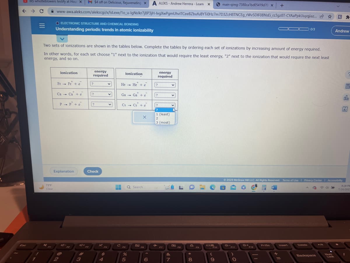 IRS whistleblowers testify at Hou: X M $4 off on Delicious, Rejuvenating x A ALEKS- Andrew Herrera - Learn X
www-awa.aleks.com/alekscgi/x/lsl.exe/1o_u-IgNslkr7j8P3jH-lvgXwPgmUhvITCeeBZbufu
← → C
O ELECTRONIC STRUCTURE AND CHEMICAL BONDING
Understanding periodic trends in atomic ionizability
7
|||
=
73°F
Clear
Two sets of ionizations are shown in the tables below. Complete the tables by ordering each set of ionizations by increasing amount of energy required.
In other words, for each set choose "1" next to the ionization that would require the least energy, "2" next to the ionization that would require the next least
energy, and so on.
ionization
Fr→ Fr* + e
Ca - Ca + e
2
PP+e
Explanation
4+ A
3
energy
required
?
?
?
Check
F4
$
4
v
v
V
F
▬▬
C
ionization
He He + e
1
Ga Ga + e
→
Cs Cs + e
5
1
%
X
Q Search
F6
6
energy
required
?
?
?
?
1 (least)
2
3 (most)
&
7
V
v
V
L
8
*
8
F9
BYTI0Hz7m7D3ZcH8TNCEg_rwv5DIFOBNsEi_rz3gz8T-CYAaPpkUuyqjiaz... ☆
F10
10
main-qimg-7380ca1bd05419d70 x +
(
9
F11
O
© 2023 McGraw Hill LLC. All Rights Reserved. Terms of Use | Privacy Center | Accessibility
*+12
F12
-
PrtSc
0/3
Insert
Delete
G
Backspace
P5
1 *
Num
Lock
Andrew
ola
Ar
12
9:28 PM
7/20/2023
1