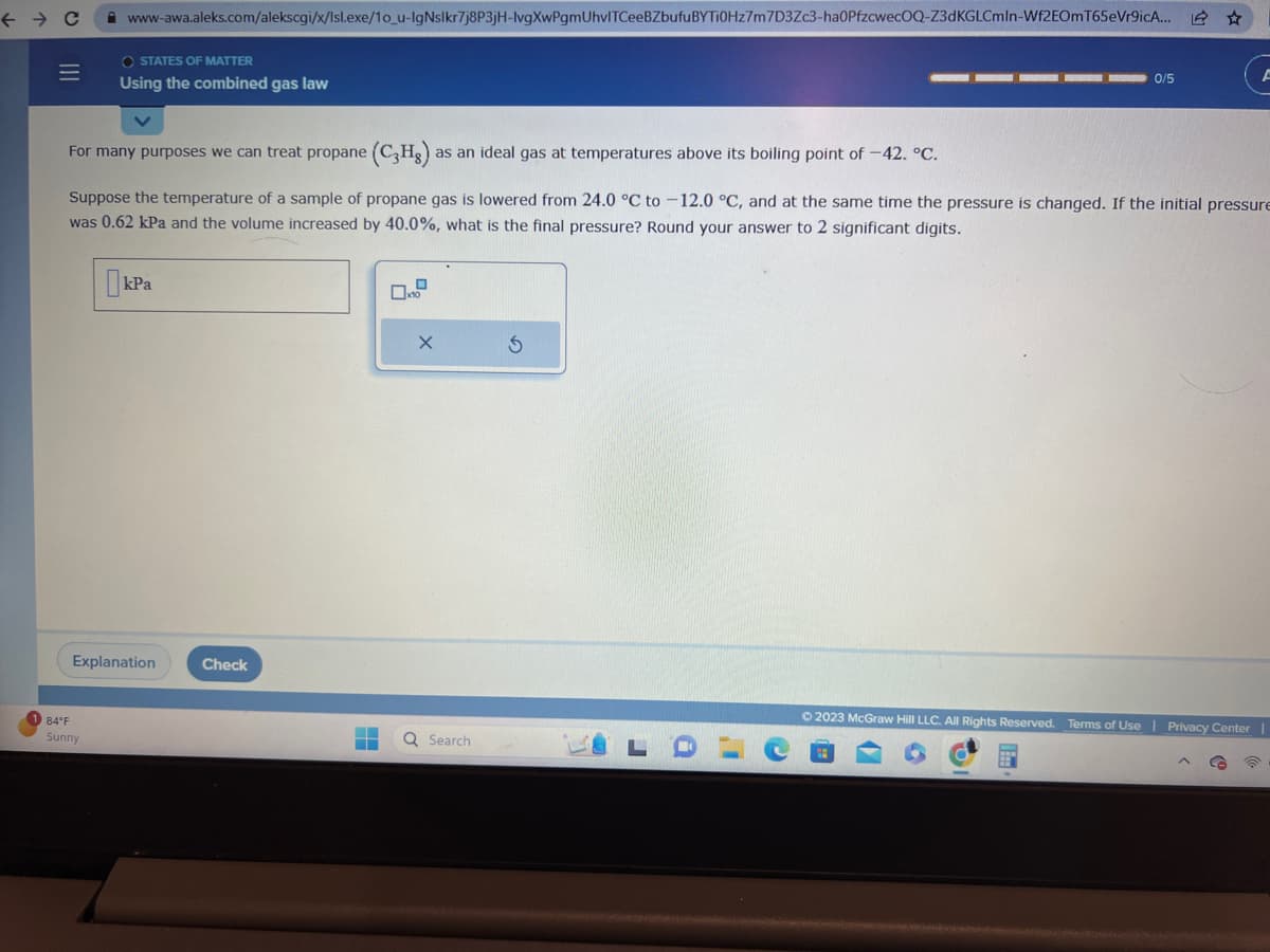 ← → C
=
www-awa.aleks.com/alekscgi/x/Isl.exe/1o_u-IgNslkr7j8P3jH-lvgXwPgmUhvlTCeeBZbufuBYTI0Hz7m 7D3Zc3-ha0PfzcwecOQ-Z3dKGLCmIn-Wf2EOmT65eVr9icA...
OSTATES OF MATTER
Using the combined gas law
84°F
Sunny
For many purposes we can treat propane (C3Hg): as an ideal gas at temperatures above its boiling point of -42. °C.
Suppose the temperature of a sample of propane gas is lowered from 24.0 °C to -12.0 °C, and at the same time the pressure is changed. If the initial pressure
was 0.62 kPa and the volume increased by 40.0%, what is the final pressure? Round your answer to 2 significant digits.
kPa
Explanation
Check
-
▬▬
0
10
X
0/5
Q Search
© 2023 McGraw Hill LLC. All Rights Reserved. Terms of Use | Privacy Center |