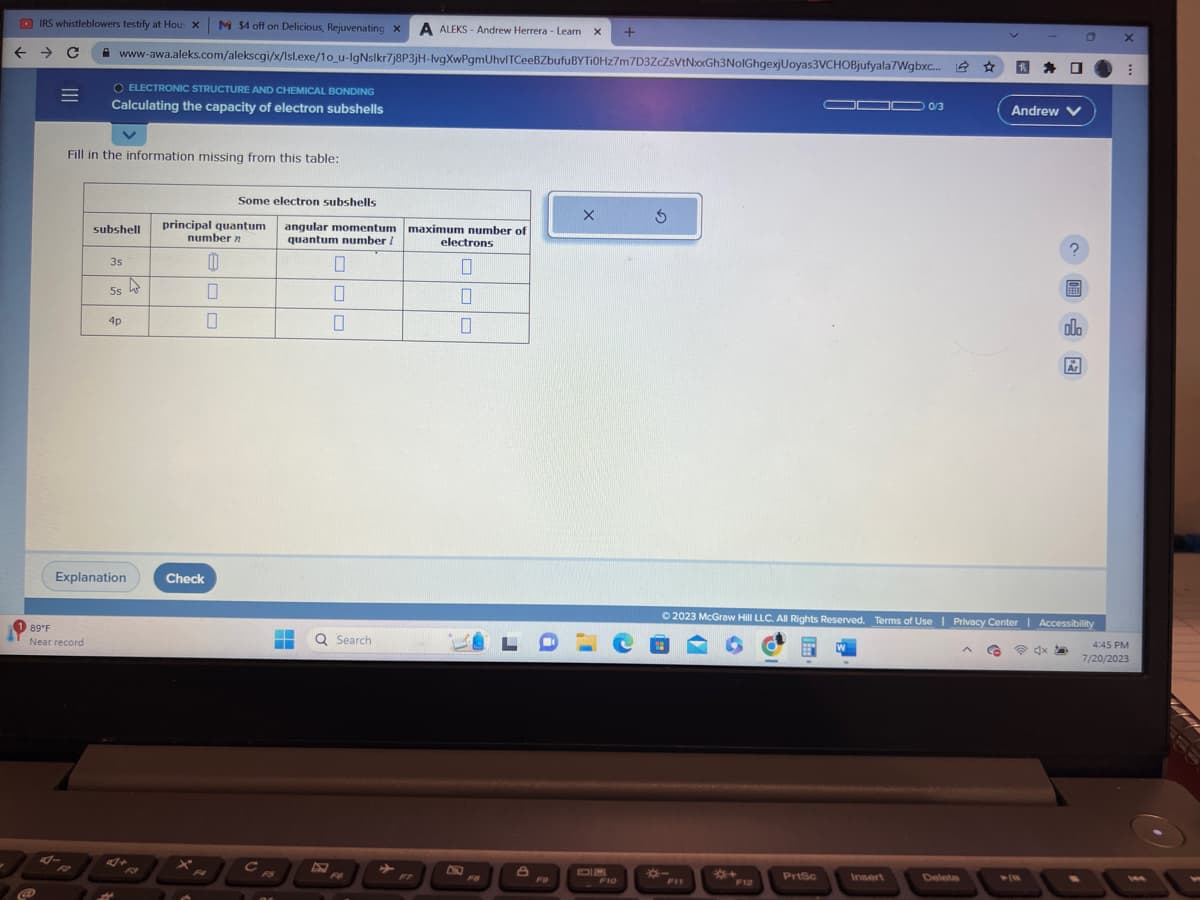 IRS whistleblowers testify at Hou: XM $4 off on Delicious, Rejuvenating X A ALEKS-Andrew Herrera - Learn X
← → C
www-awa.aleks.com/alekscgi/x/Isl.exe/1o_u-IgNslkr7j8P3jH-lvgXwPgmUhvlTCeeBZbufuBYTi0Hz7m7D3ZcZsVtNxxGh3NolGhgexjUoyas3VCHOBjufyala7Wgbxc... ☆
=
@
89°F
Near record
Fill in the information missing from this table:
4-
ELECTRONIC STRUCTURE AND CHEMICAL BONDING
Calculating the capacity of electron subshells
subshell
3s
5s
Explanation
4p
2
Some electron subshells
principal quantum
number n
0
0
0
Check
}°
с
angular momentum
quantum number /
▬▬
0
0
0
Q Search
FO
maximum number of
electrons
0
П
10
F7
F8
8
F9
X
3
en
F10
*-
OF
**
PrtSc
W
0/3
Insert
© 2023 McGraw Hill LLC. All Rights Reserved. Terms of Use | Privacy Center | Accessibility
@dx a
Delete
Andrew
^
0
olo
Ar
O
X
⠀
4:45 PM
7/20/2023