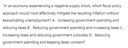 "In an economy experiencing a negative supply shock, which fiscal policy
approach would most effectively mitigate the resulting inflation without
exacerbating unemployment? A. Increasing government spending and
reducing taxes B. Reducing government spending and increasing taxes C.
Increasing taxes and reducing government subsidies D. Reducing
government spending and keeping taxes constant"