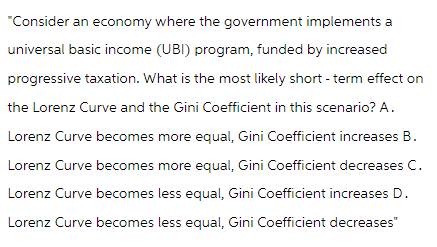 "Consider an economy where the government implements a
universal basic income (UBI) program, funded by increased
progressive taxation. What is the most likely short-term effect on
the Lorenz Curve and the Gini Coefficient in this scenario? A.
Lorenz Curve becomes more equal, Gini Coefficient increases B.
Lorenz Curve becomes more equal, Gini Coefficient decreases C.
Lorenz Curve becomes less equal, Gini Coefficient increases D.
Lorenz Curve becomes less equal, Gini Coefficient decreases"