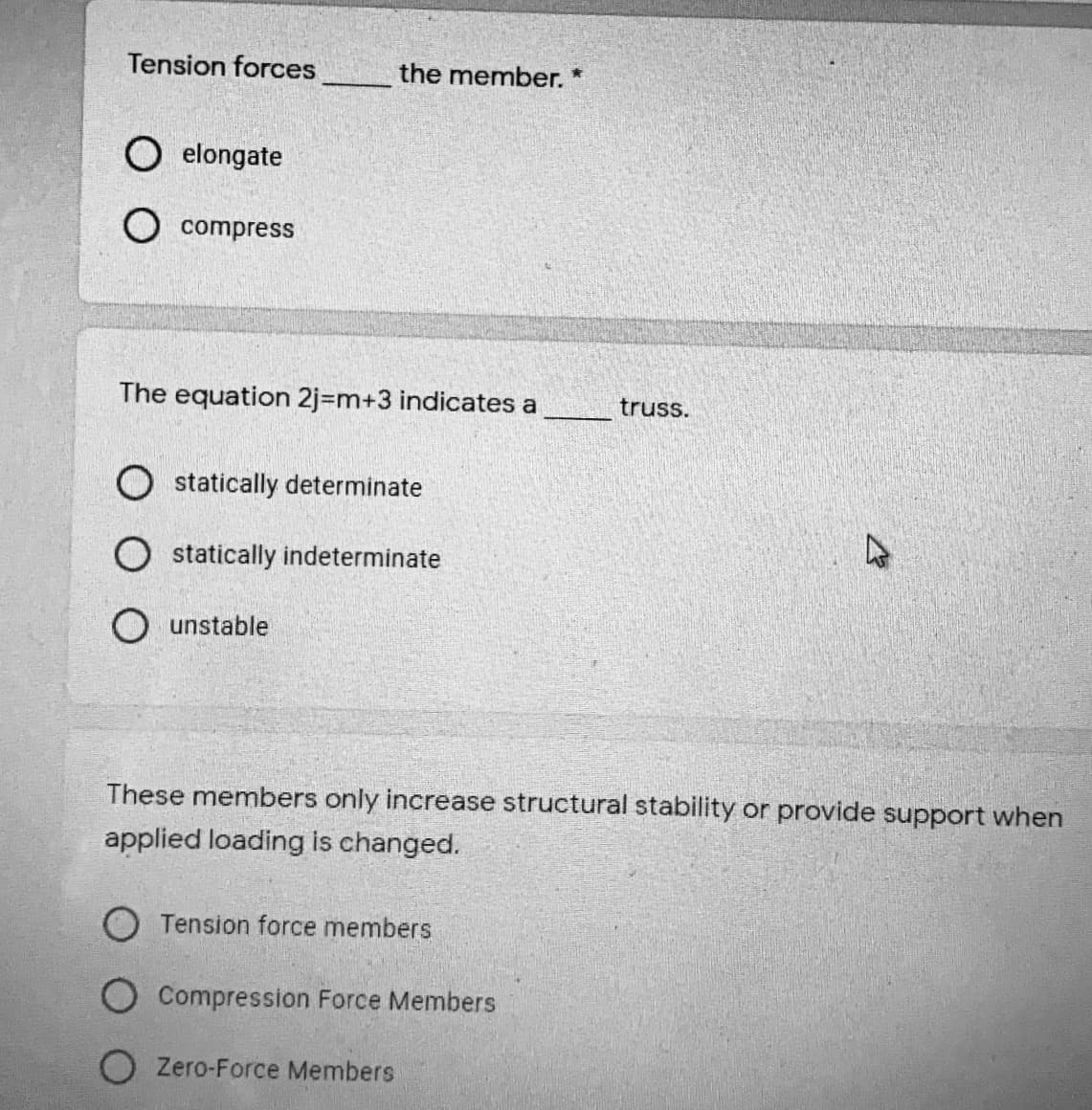 Tension forces
the member. *
elongate
O compress
The equation 2j=m+3 indicates a
truss.
O statically determinate
O statically indeterminate
unstable
These members only increase structural stability or provide support when
applied loading is changed.
O Tension force members
Compression Force Members
Zero-Force Members
