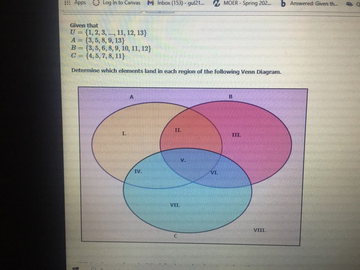 : Apps Log In to Canvas M Inbox (153) - gul21...
MOER - Spring 202..
Answered: Given th...
Given that
U = {1, 2, 3, ., 11, 12, 13}
A = {3, 5, 8, 9, 13}
B = {3,5, 6, 8, 9, 10, 11, 12}
C = {4, 5, 7, 8, 11}
Determine which elements land in each region of the following Venn Diagram.
B
II.
I.
III.
V.
IV.
VI.
VII.
VIII.
