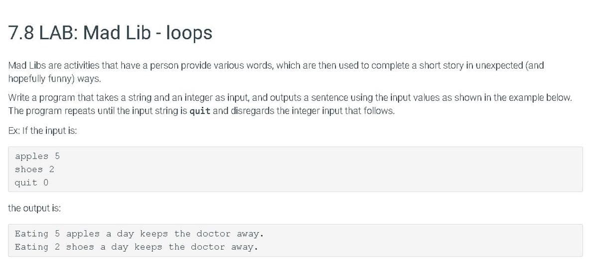 7.8 LAB: Mad Lib - loops
Mad Libs are activities that have a person provide various words, which are then used to complete a short story in unexpected (and
hopefully funny) ways.
Write a program that takes a string and an integer as input, and outputs a sentence using the input values as shown in the example below.
The program repeats until the input string is quit and disregards the integer input that follows.
Ex: If the input is:
apples 5
shoes 2
quit 0
the output is:
Eating 5 apples a day keeps the doctor away.
Eating 2 shoes a day keeps the doctor away.
