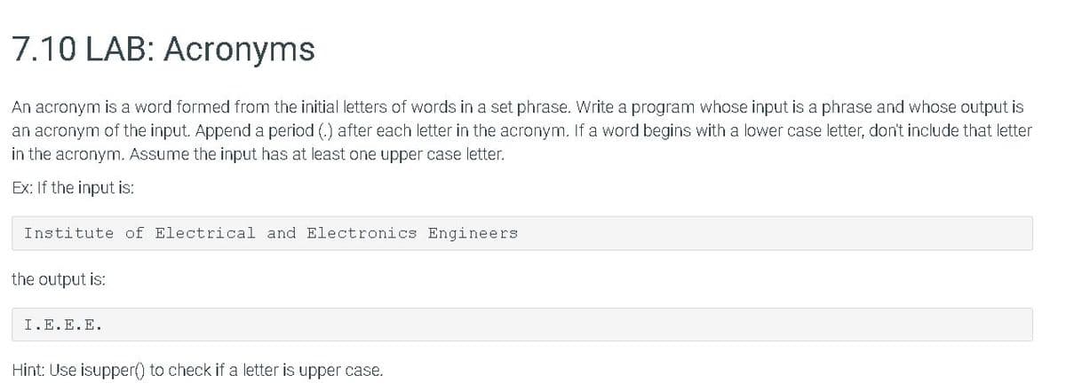 7.10 LAB: Acronyms
An acronym is a word formed from the initial letters of words in a set phrase. Write a program whose input is a phrase and whose output is
an acronym of the input. Append a period (.) after each letter in the acronym. If a word begins with a lower case letter, don't include that letter
in the acronym. Assume the input has at least one upper case letter.
Ex: If the input is:
Institute of Electrical and Electronics Engineers
the output is:
I.E.E.E.
Hint: Use isupper() to check if a letter is upper case.
