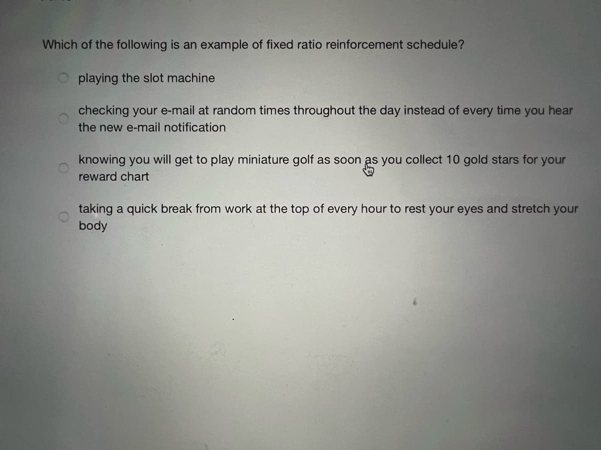 Which of the following is an example of fixed ratio reinforcement schedule?
Oplaying the slot machine
checking your e-mail at random times throughout the day instead of every time you hear
the new e-mail notification
knowing you will get to play miniature golf as soon as you collect 10 gold stars for your
reward chart
taking a quick break from work at the top of every hour to rest your eyes and stretch your
body
