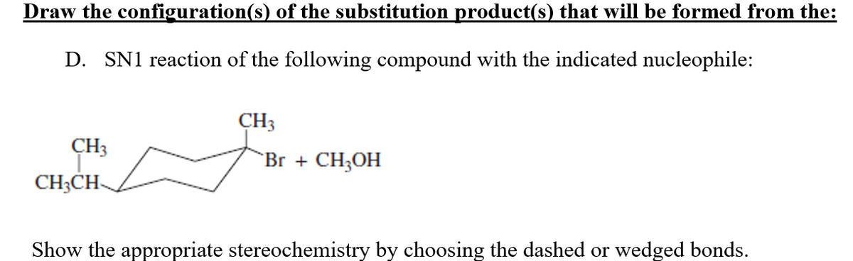 Draw the configuration(s) of the substitution product(s) that will be formed from the:
D. SN1 reaction of the following compound with the indicated nucleophile:
CH3
CH3CH
CH3
Br + CH₂OH
Show the appropriate stereochemistry by choosing the dashed or wedged bonds.