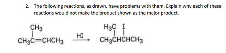 2. The following reactions, as drawn, have problems with them. Explain why each of these
reactions would not make the product shown as the major product.
CH3
1
CH3C=CHCH3
HI
H3C I
11
CH3CHCHCH3