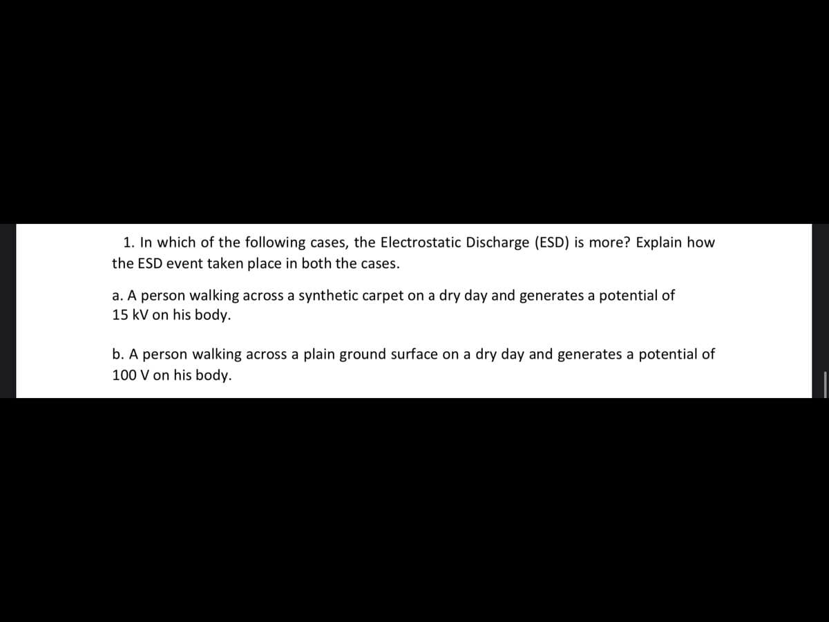 1. In which of the following cases, the Electrostatic Discharge (ESD) is more? Explain how
the ESD event taken place in both the cases.
a. A person walking across a synthetic carpet on a dry day and generates a potential of
15 kV on his body.
b. A person walking across a plain ground surface on a dry day and generates a potential of
100 V on his body.
