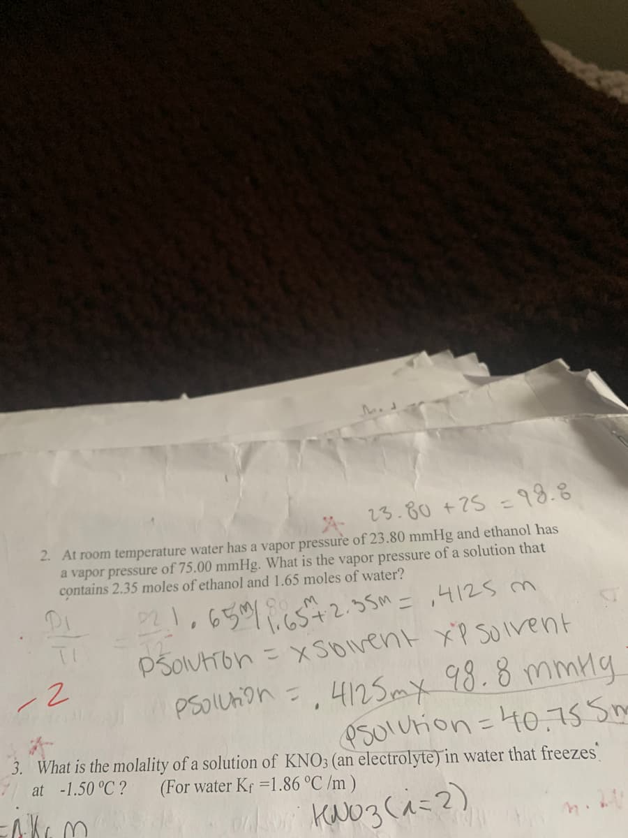 23.80 + 25 = 98.8
2. At room temperature water has a vapor pressure of 23.80 mmHg and ethanol has
a vapor pressure of 75.00 mmHg. What is the vapor pressure of a solution that
contains 2.35 moles of ethanol and 1.65 moles of water?
221.65m/165177.2.35m=,4125m
Psolution=xSoivent XP Solvent
Psolution = 4125 mx 98.8 mmHg
Psolution = 40.75 5m
I
3. What is the molality of a solution of KNO3 (an electrolyte) in water that freezes
at -1.50 °C? (For water Kf =1.86 °C /m)
клюз (л=2)
Pi
TI
-2
BU