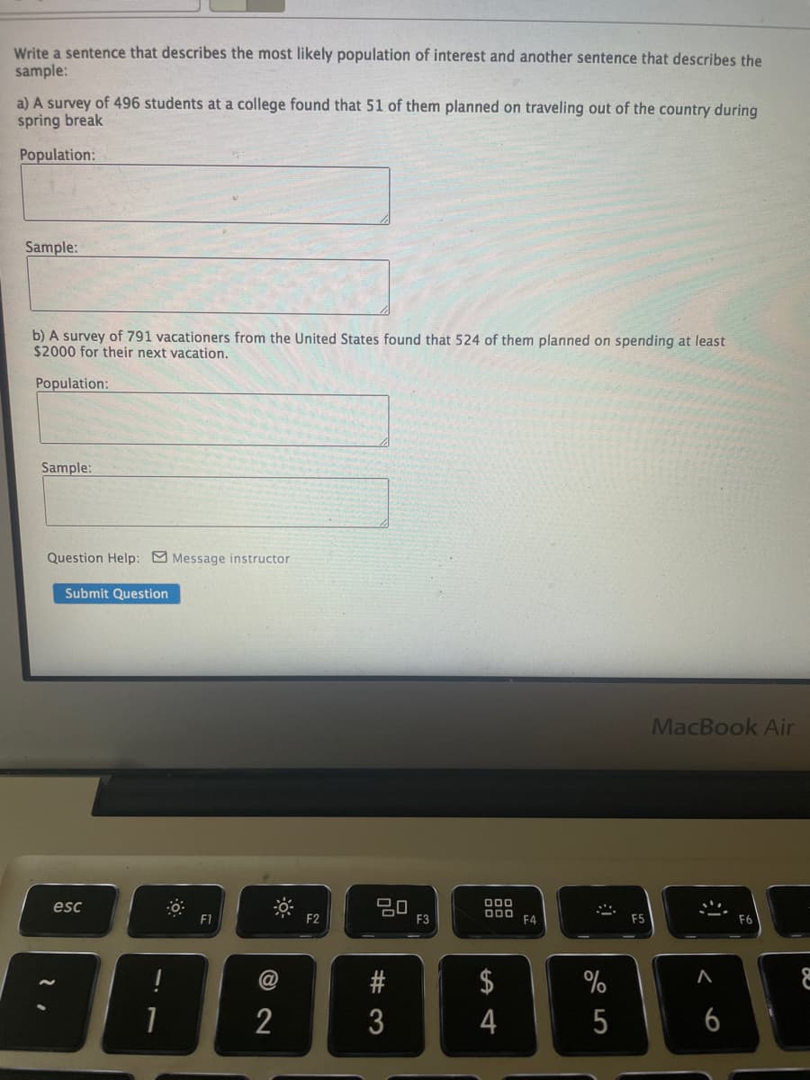 Write a sentence that describes the most likely population of interest and another sentence that describes the
sample:
a) A survey of 496 students at a college found that 51 of them planned on traveling out of the country during
spring break
Population:
Sample:
b) A survey of 791 vacationers from the United States found that 524 of them planned on spending at least
$2000 for their next vacation.
Population:
Sample:
Question Help: Message instructor
Submit Question
MacBook Air
esc
000
D00
F1
F2
F3
F4
F5
F6
@
$
%
2
4
5
6
# 3
