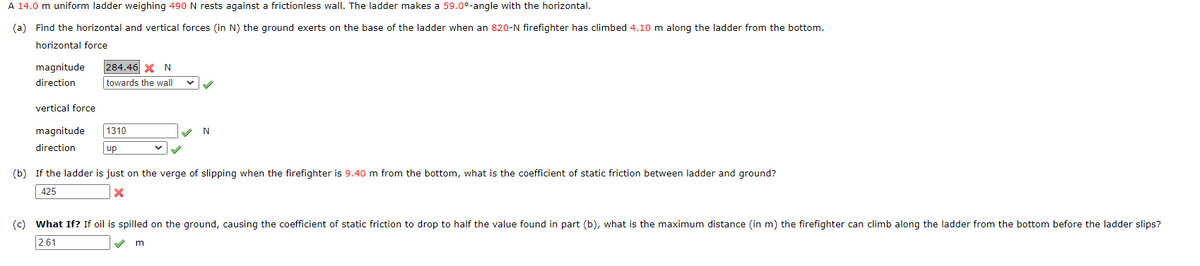 A 14.0 m uniform ladder weighing 490 N rests against a frictionless wall. The ladder makes a 59.00-angle with the horizontal.
(a) Find the horizontal and vertical forces (in N) the ground exerts on the base of the ladder when an 820-N firefighter has climbed 4.10 m along the ladder from the bottom.
horizontal force
magnitude 284.46 X N
direction
towards the wall
vertical force
magnitude 1310
direction
up
N
(b) If the ladder is just on the verge of slipping when the firefighter is 9.40 m from the bottom, what is the coefficient of static friction between ladder and ground?
425
X
(c) What If? If oil is spilled on the ground, causing the coefficient of static friction to drop to half the value found in part (b), what is the maximum distance (in m) the firefighter can climb along the ladder from the bottom before the ladder slips?
2.61
m