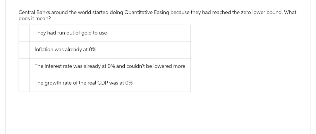 Central Banks around the world started doing Quantitative Easing because they had reached the zero lower bound. What
does it mean?
They had run out of gold to use
Inflation was already at 0%
The interest rate was already at 0% and couldn't be lowered more
The growth rate of the real GDP was at 0%