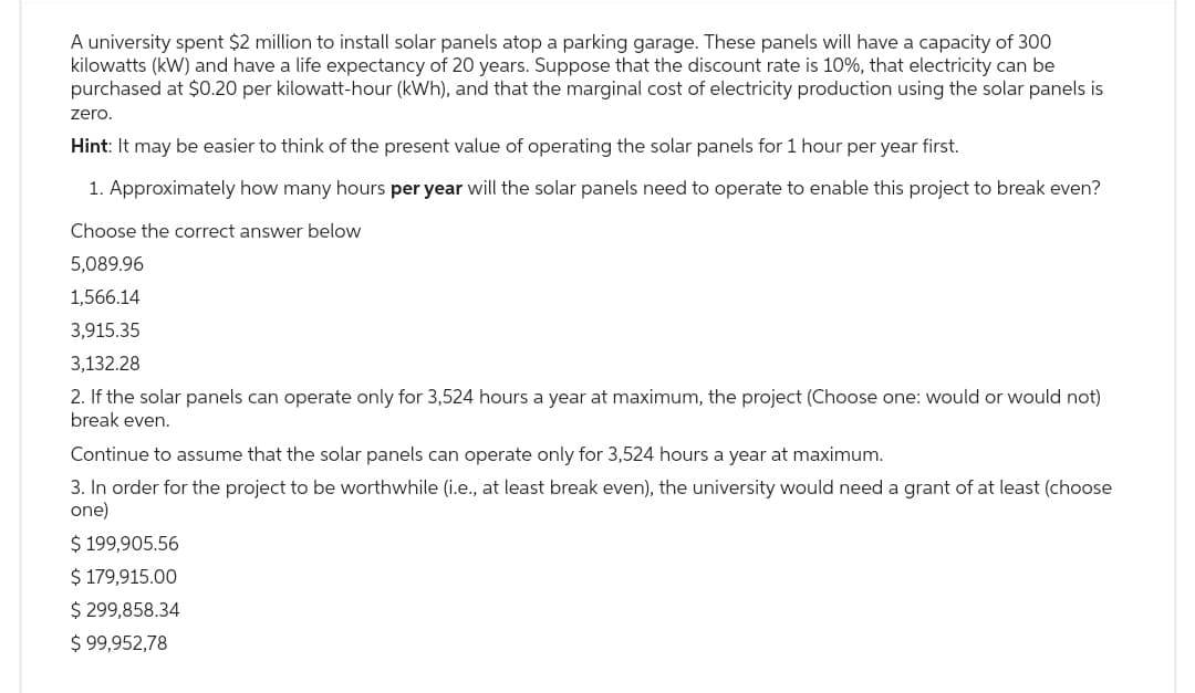 A university spent $2 million to install solar panels atop a parking garage. These panels will have a capacity of 300
kilowatts (kW) and have a life expectancy of 20 years. Suppose that the discount rate is 10%, that electricity can be
purchased at $0.20 per kilowatt-hour (kWh), and that the marginal cost of electricity production using the solar panels is
zero.
Hint: It may be easier to think of the present value of operating the solar panels for 1 hour per year first.
1. Approximately how many hours per year will the solar panels need to operate to enable this project to break even?
Choose the correct answer below
5,089.96
1,566.14
3,915.35
3,132.28
2. If the solar panels can operate only for 3,524 hours a year at maximum, the project (Choose one: would or would not)
break even.
Continue to assume that the solar panels can operate only for 3,524 hours a year at maximum.
3. In order for the project to be worthwhile (i.e., at least break even), the university would need a grant of at least (choose
one)
$ 199,905.56
$ 179,915.00
$ 299,858.34
$ 99,952,78