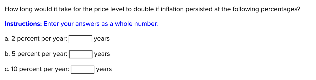 How long would it take for the price level to double if inflation persisted at the following percentages?
Instructions: Enter your answers as a whole number.
a. 2 percent per year:
b. 5 percent per year:
c. 10 percent per year:
years
years
years