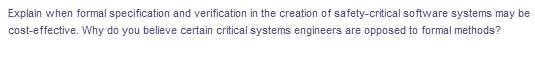 Explain when formal specification and verification in the creation of safety-critical software systems may be
cost-effective. Why do you believe certain critical systems engineers are opposed to formal methods?
